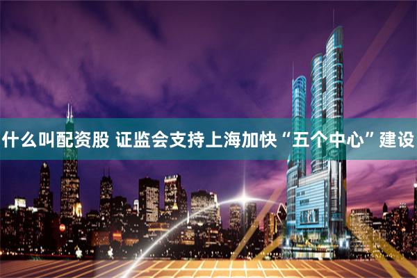 什么叫配资股 证监会支持上海加快“五个中心”建设