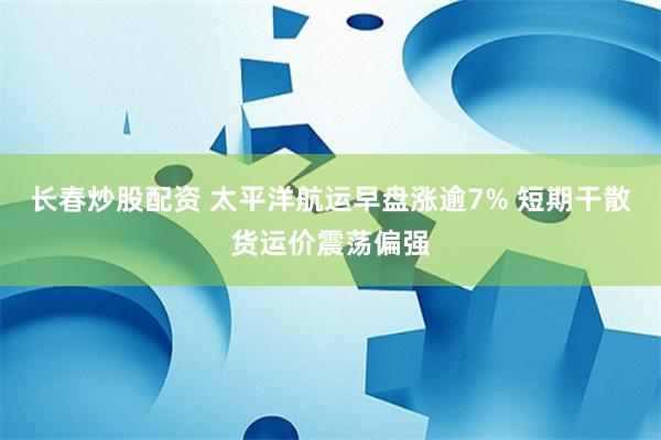 长春炒股配资 太平洋航运早盘涨逾7% 短期干散货运价震荡偏强
