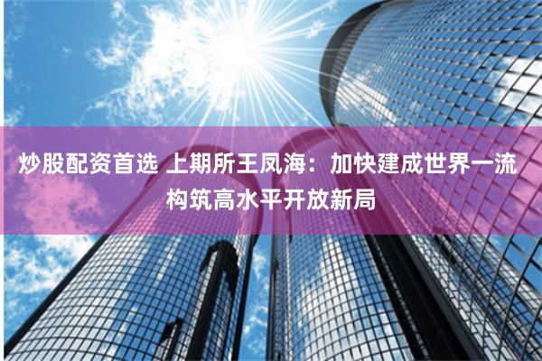 炒股配资首选 上期所王凤海：加快建成世界一流 构筑高水平开放新局