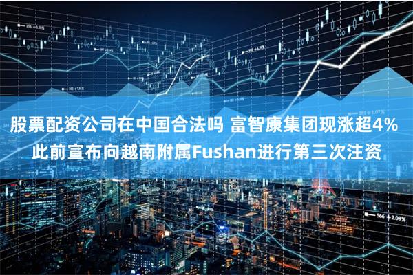 股票配资公司在中国合法吗 富智康集团现涨超4% 此前宣布向越南附属Fushan进行第三次注资