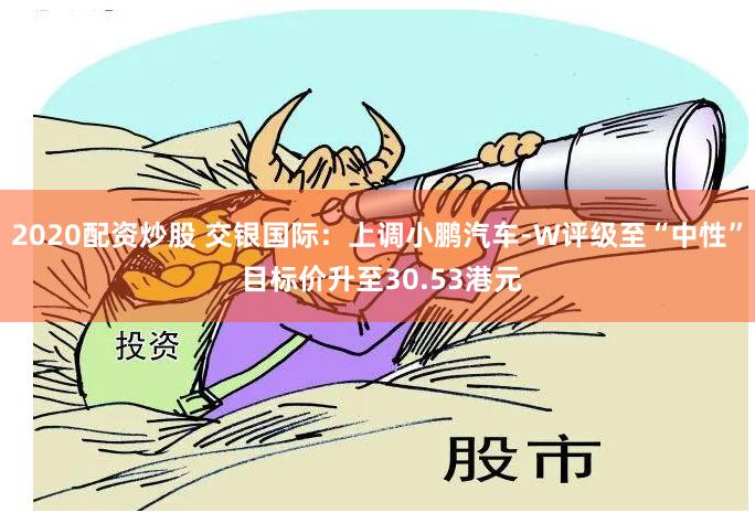 2020配资炒股 交银国际：上调小鹏汽车-W评级至“中性” 目标价升至30.53港元
