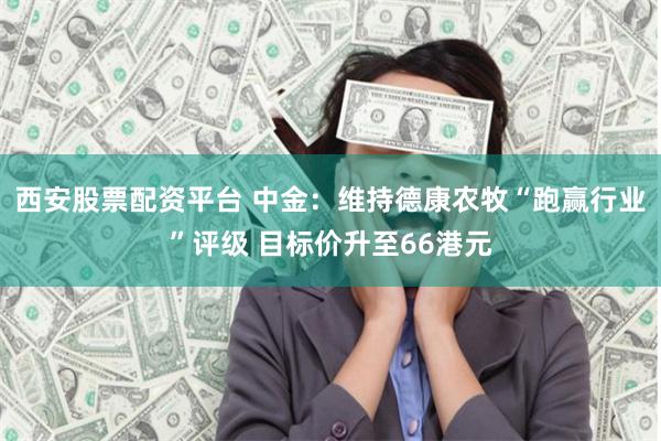 西安股票配资平台 中金：维持德康农牧“跑赢行业”评级 目标价升至66港元