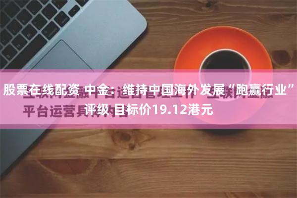 股票在线配资 中金：维持中国海外发展“跑赢行业”评级 目标价19.12港元