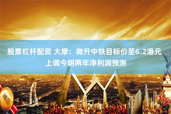 股票杠杆配资 大摩：微升中铁目标价至6.2港元 上调今明两年净利润预测