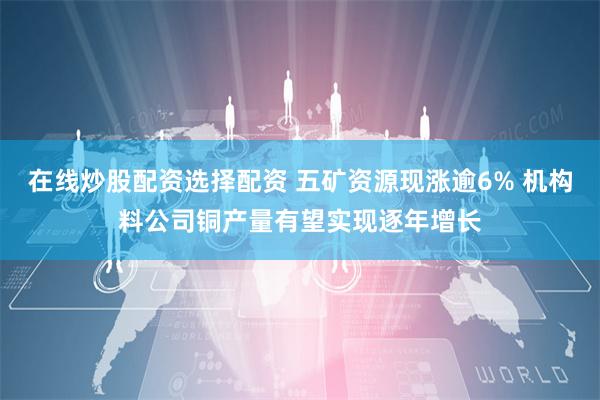 在线炒股配资选择配资 五矿资源现涨逾6% 机构料公司铜产量有望实现逐年增长