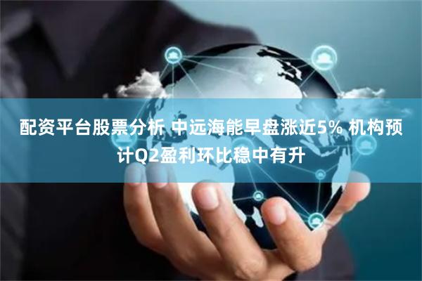 配资平台股票分析 中远海能早盘涨近5% 机构预计Q2盈利环比稳中有升