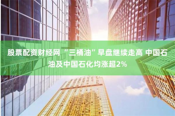 股票配资财经网 “三桶油”早盘继续走高 中国石油及中国石化均涨超2%