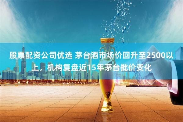 股票配资公司优选 茅台酒市场价回升至2500以上，机构复盘近15年茅台批价变化