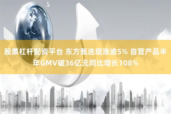 股票杠杆配资平台 东方甄选现涨逾5% 自营产品半年GMV破36亿元同比增长108%