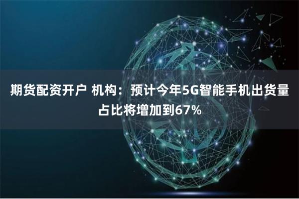 期货配资开户 机构：预计今年5G智能手机出货量占比将增加到67%