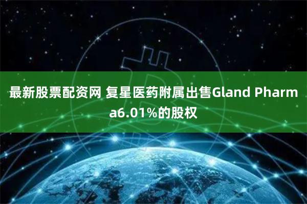 最新股票配资网 复星医药附属出售Gland Pharma6.01%的股权