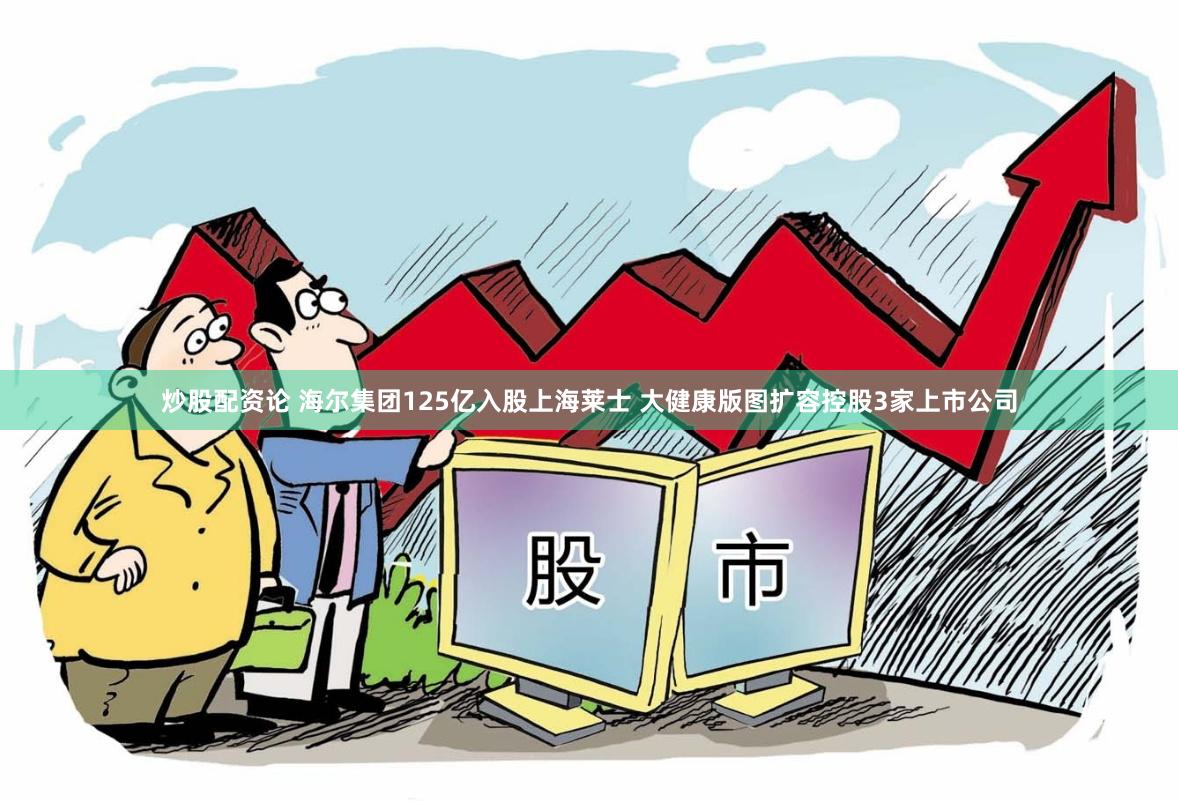 炒股配资论 海尔集团125亿入股上海莱士 大健康版图扩容控股3家上市公司