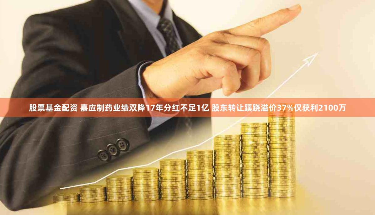 股票基金配资 嘉应制药业绩双降17年分红不足1亿 股东转让蹊跷溢价37%仅获利2100万