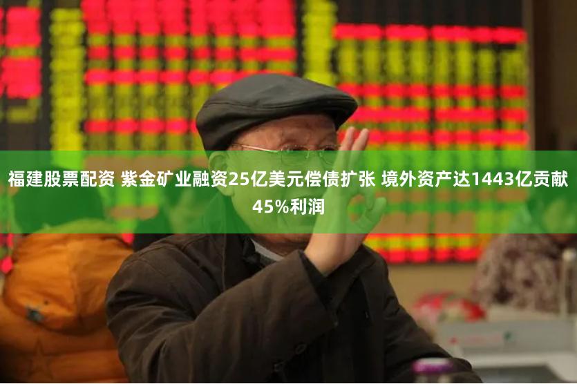 福建股票配资 紫金矿业融资25亿美元偿债扩张 境外资产达1443亿贡献45%利润
