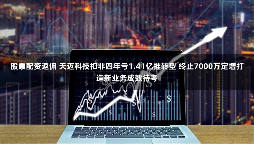 股票配资返佣 天迈科技扣非四年亏1.41亿推转型 终止7000万定增打造新业务成效待考