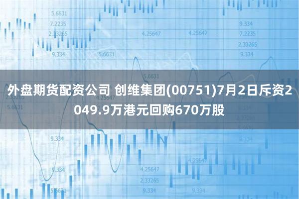 外盘期货配资公司 创维集团(00751)7月2日斥资2049.9万港元回购670万股