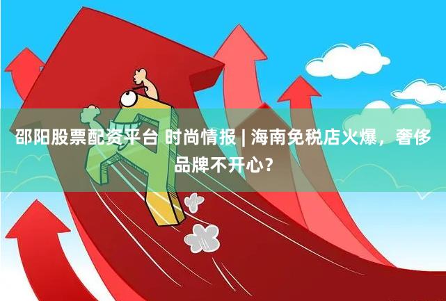 邵阳股票配资平台 时尚情报 | 海南免税店火爆，奢侈品牌不开心？