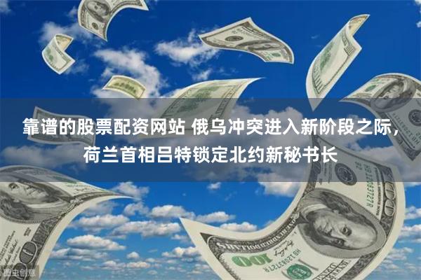 靠谱的股票配资网站 俄乌冲突进入新阶段之际，荷兰首相吕特锁定北约新秘书长
