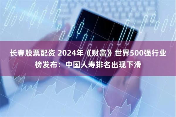 长春股票配资 2024年《财富》世界500强行业榜发布：中国人寿排名出现下滑