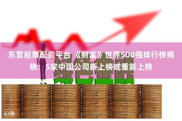 东营股票配资平台 《财富》世界500强排行榜揭晓：5家中国公司新上榜或重新上榜