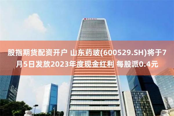 股指期货配资开户 山东药玻(600529.SH)将于7月5日发放2023年度现金红利 每股派0.4元