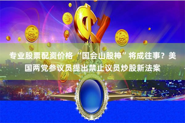 专业股票配资价格 “国会山股神”将成往事？美国两党参议员提出禁止议员炒股新法案
