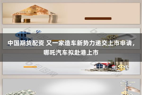 中国期货配资 又一家造车新势力递交上市申请，哪吒汽车拟赴港上市