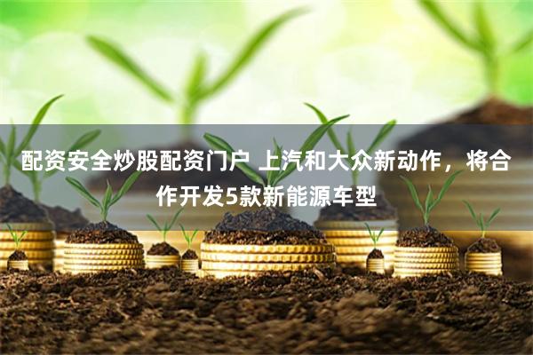配资安全炒股配资门户 上汽和大众新动作，将合作开发5款新能源车型