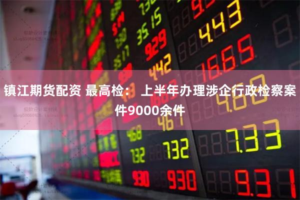 镇江期货配资 最高检： 上半年办理涉企行政检察案件9000余件