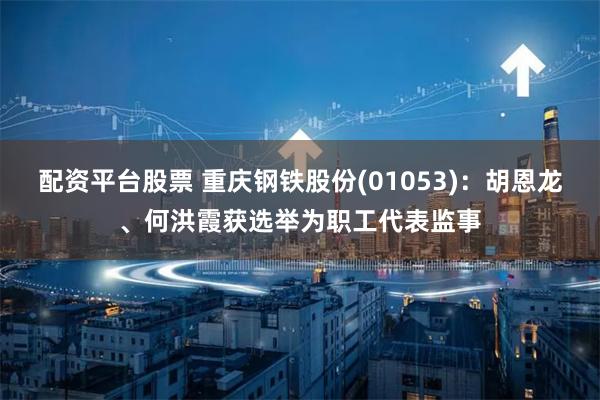 配资平台股票 重庆钢铁股份(01053)：胡恩龙、何洪霞获选举为职工代表监事