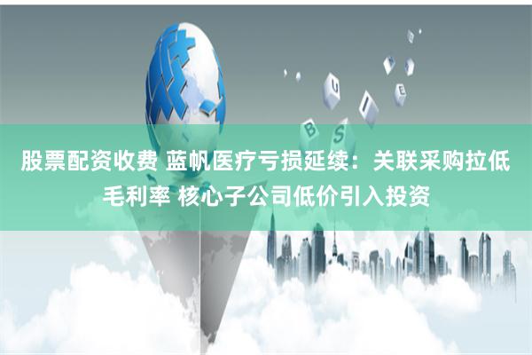 股票配资收费 蓝帆医疗亏损延续：关联采购拉低毛利率 核心子公司低价引入投资