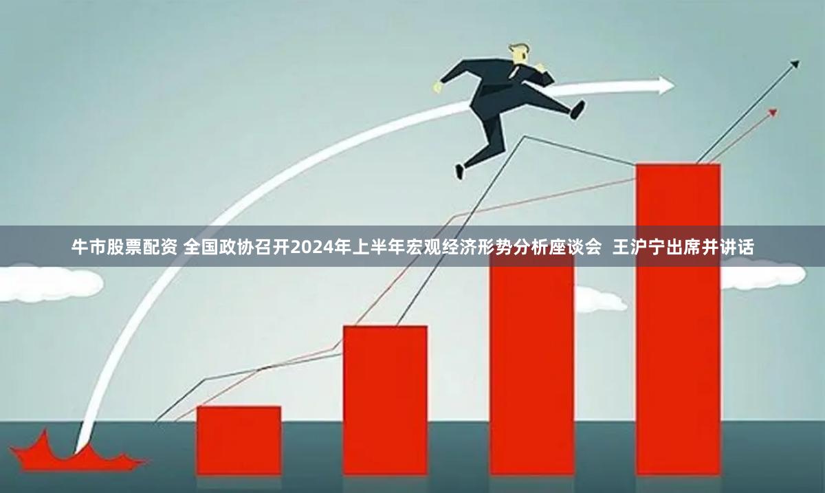 牛市股票配资 全国政协召开2024年上半年宏观经济形势分析座谈会  王沪宁出席并讲话