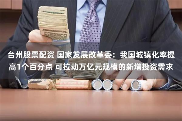 台州股票配资 国家发展改革委：我国城镇化率提高1个百分点 可拉动万亿元规模的新增投资需求