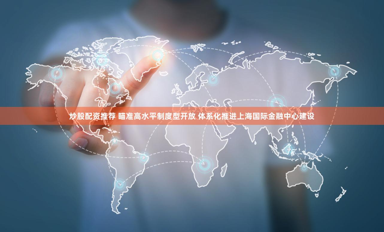 炒股配资推荐 瞄准高水平制度型开放 体系化推进上海国际金融中心建设