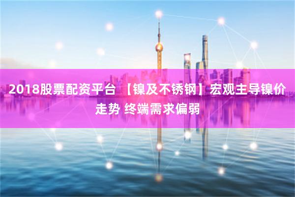 2018股票配资平台 【镍及不锈钢】宏观主导镍价走势 终端需求偏弱