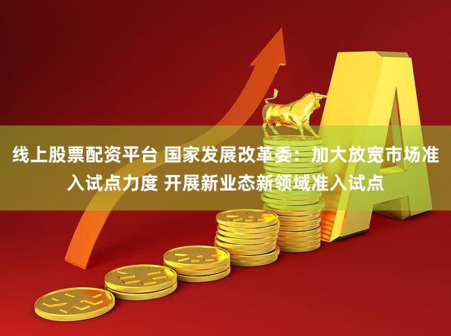 线上股票配资平台 国家发展改革委：加大放宽市场准入试点力度 开展新业态新领域准入试点