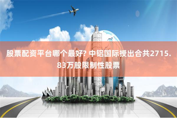 股票配资平台哪个最好? 中铝国际授出合共2715.83万股限制性股票