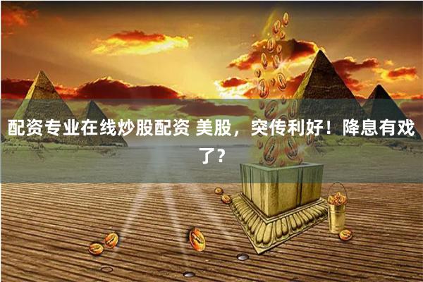 配资专业在线炒股配资 美股，突传利好！降息有戏了？