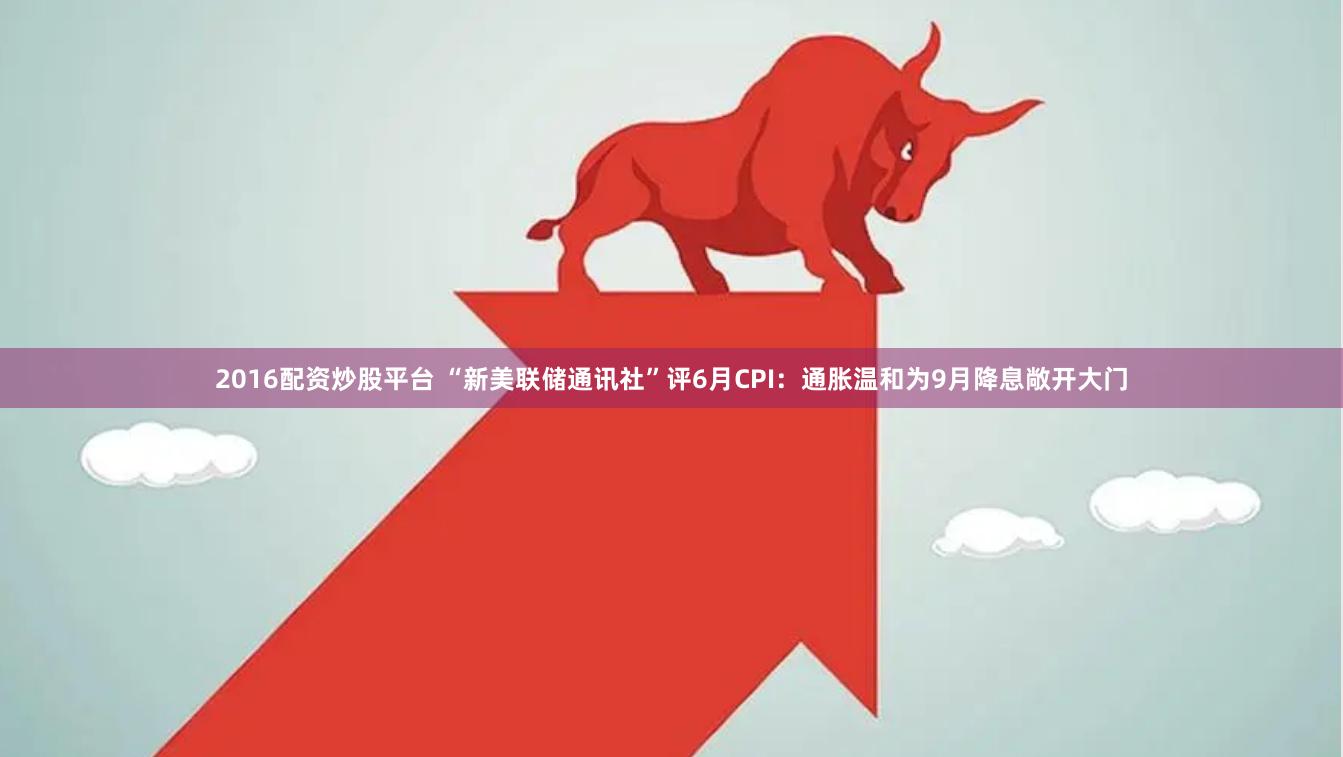 2016配资炒股平台 “新美联储通讯社”评6月CPI：通胀温和为9月降息敞开大门