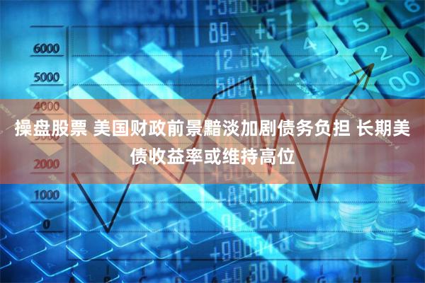 操盘股票 美国财政前景黯淡加剧债务负担 长期美债收益率或维持高位