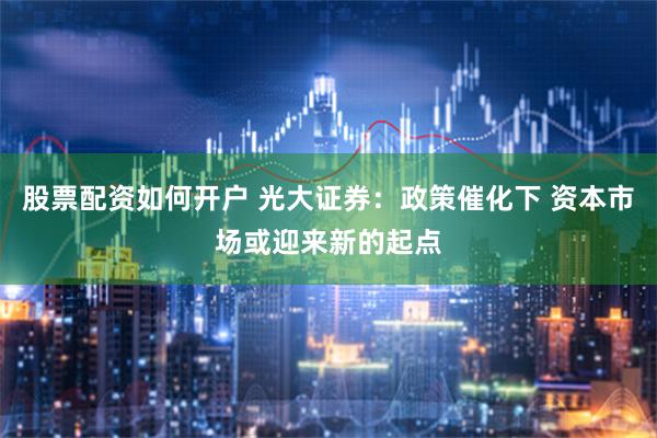 股票配资如何开户 光大证券：政策催化下 资本市场或迎来新的起点
