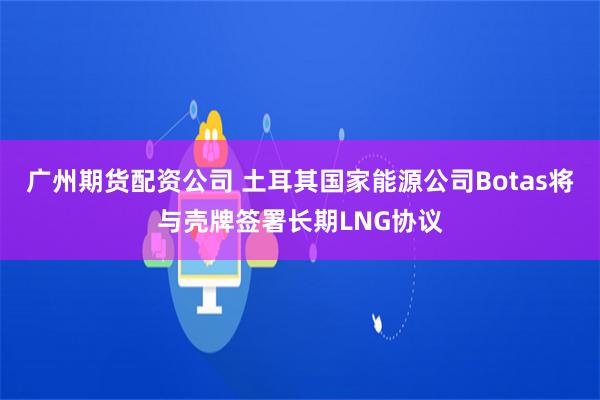 广州期货配资公司 土耳其国家能源公司Botas将与壳牌签署长期LNG协议