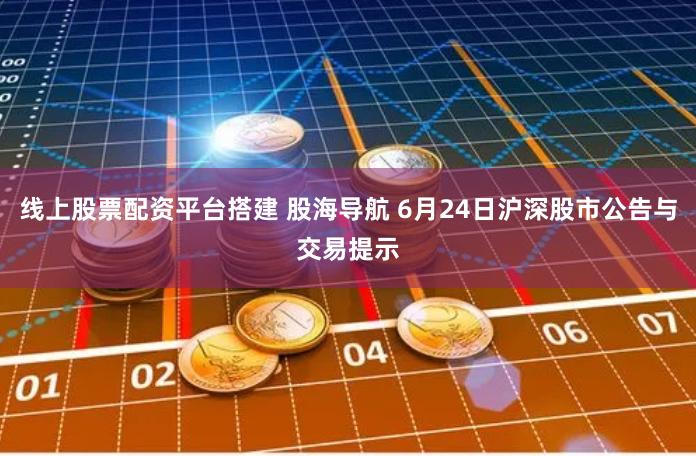 线上股票配资平台搭建 股海导航 6月24日沪深股市公告与交易提示