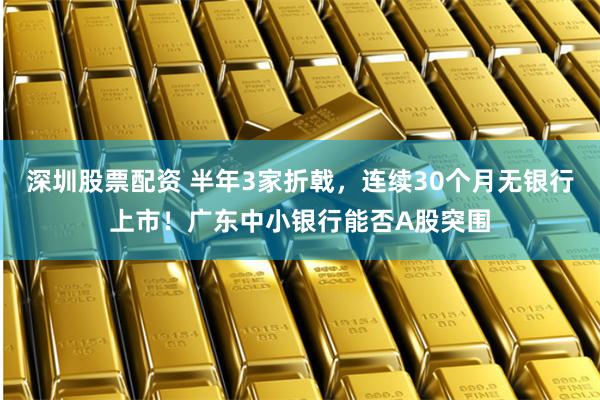 深圳股票配资 半年3家折戟，连续30个月无银行上市！广东中小银行能否A股突围