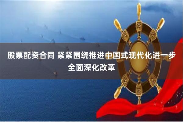 股票配资合同 紧紧围绕推进中国式现代化进一步全面深化改革