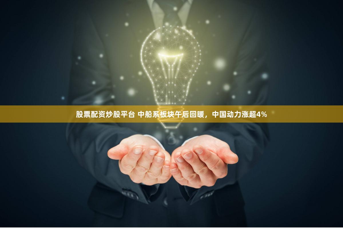 股票配资炒股平台 中船系板块午后回暖，中国动力涨超4%