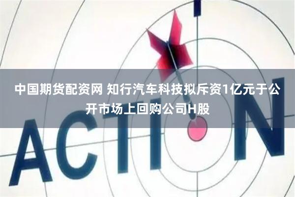 中国期货配资网 知行汽车科技拟斥资1亿元于公开市场上回购公司H股