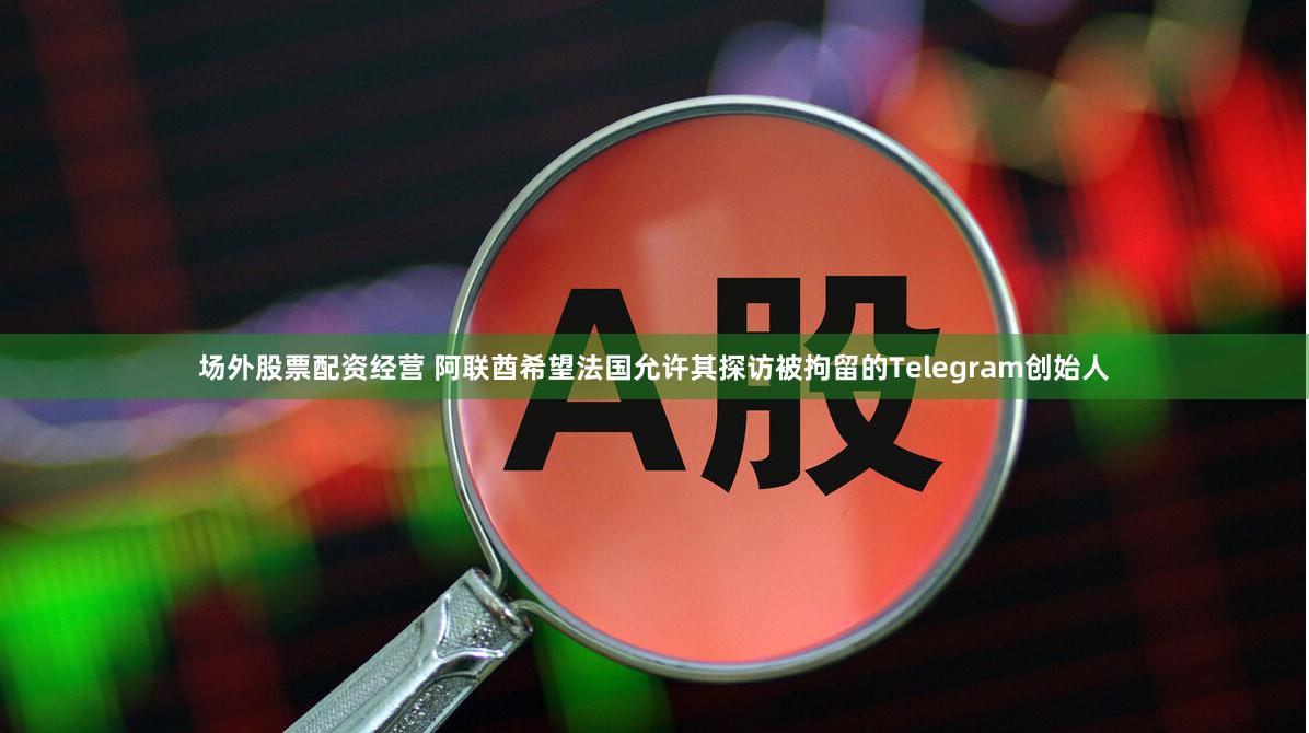 场外股票配资经营 阿联酋希望法国允许其探访被拘留的Telegram创始人