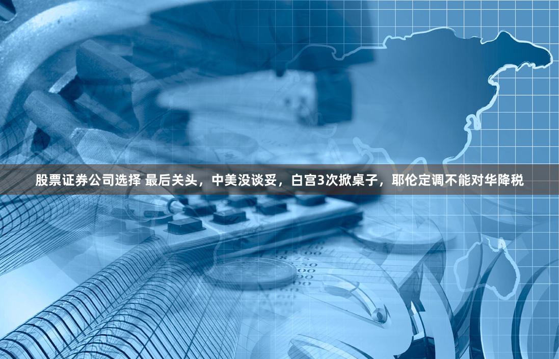 股票证券公司选择 最后关头，中美没谈妥，白宫3次掀桌子，耶伦定调不能对华降税