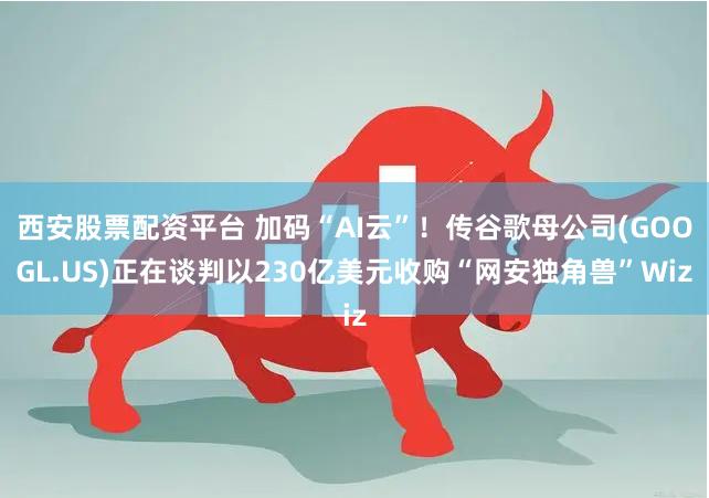 西安股票配资平台 加码“AI云”！传谷歌母公司(GOOGL.US)正在谈判以230亿美元收购“网安独角兽”Wiz